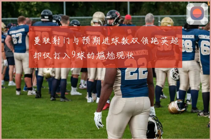 曼联射门与预期进球数双领跑英超却仅打入9球的尴尬现状