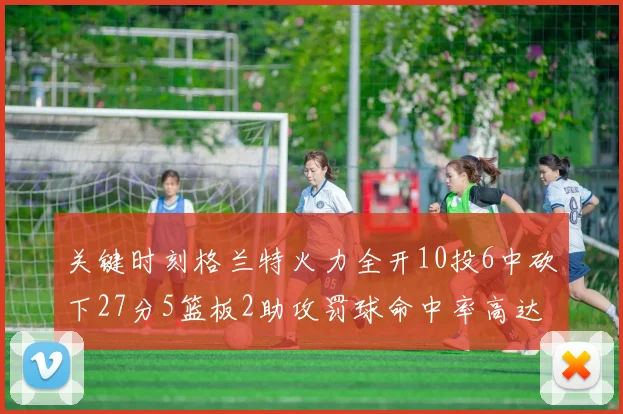 关键时刻格兰特火力全开10投6中砍下27分5篮板2助攻罚球命中率高达857