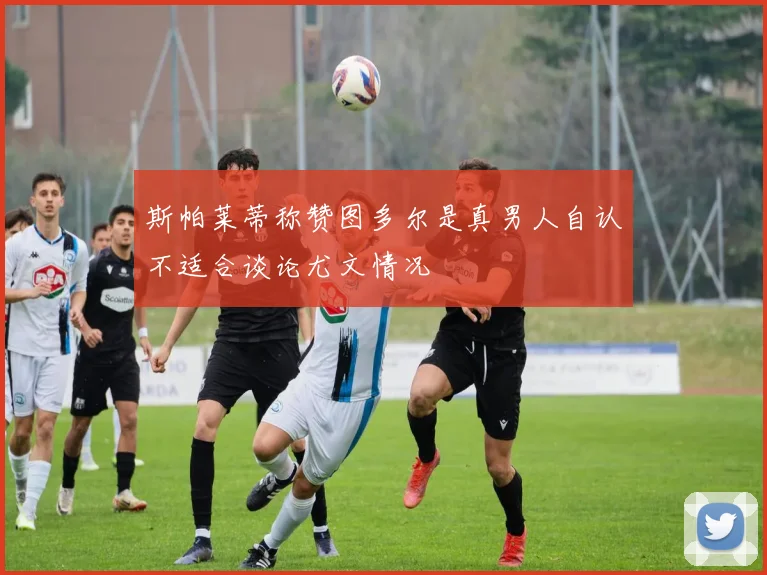 斯帕莱蒂称赞图多尔是真男人自认不适合谈论尤文情况