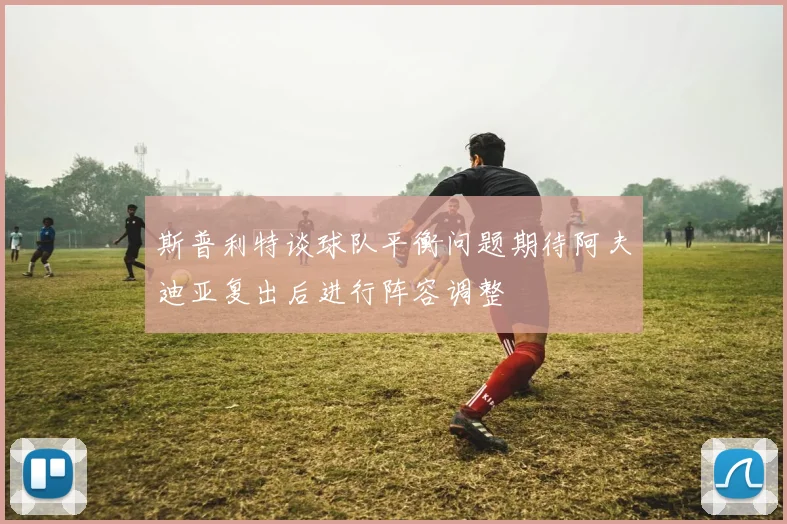 斯普利特谈球队平衡问题期待阿夫迪亚复出后进行阵容调整