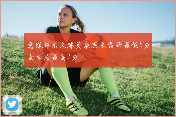 意媒评尤文球员表现米雷蒂最低5分麦肯尼最高7分