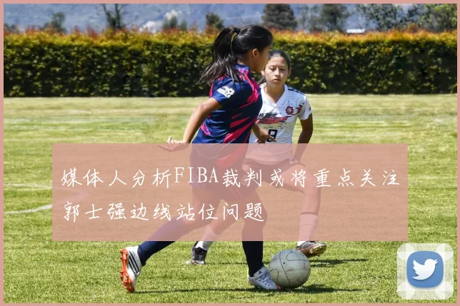 媒体人分析FIBA裁判或将重点关注郭士强边线站位问题