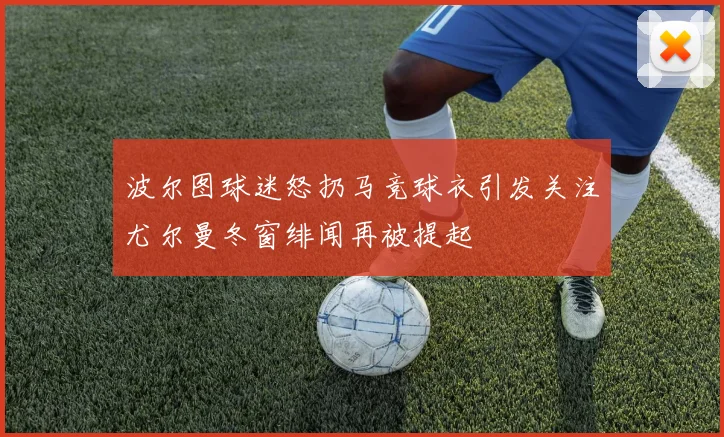 波尔图球迷怒扔马竞球衣引发关注尤尔曼冬窗绯闻再被提起