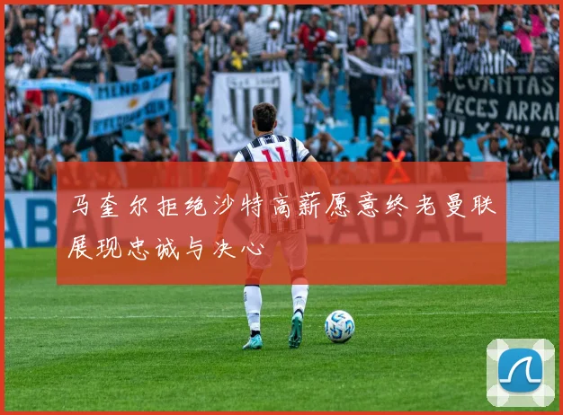 马奎尔拒绝沙特高薪愿意终老曼联展现忠诚与决心