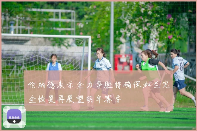伦纳德表示全力争胜将确保加兰完全恢复再展望明年赛季