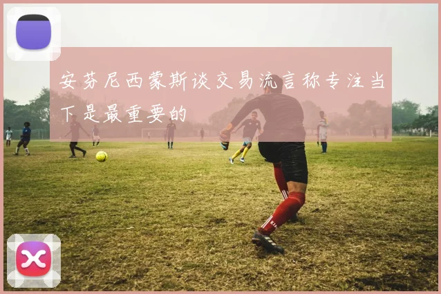 安芬尼西蒙斯谈交易流言称专注当下是最重要的