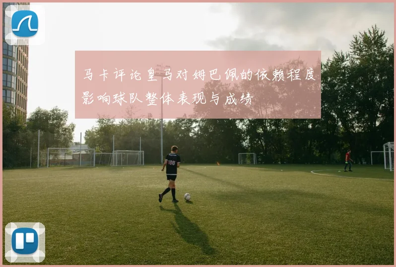 马卡评论皇马对姆巴佩的依赖程度影响球队整体表现与成绩