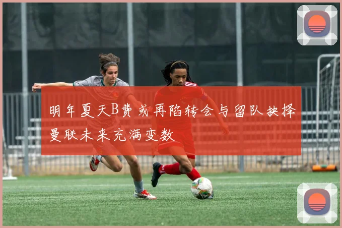 明年夏天B费或再陷转会与留队抉择曼联未来充满变数