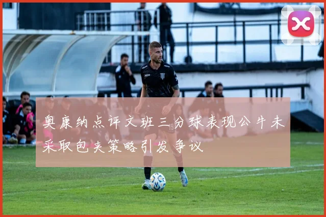 奥康纳点评文班三分球表现公牛未采取包夹策略引发争议