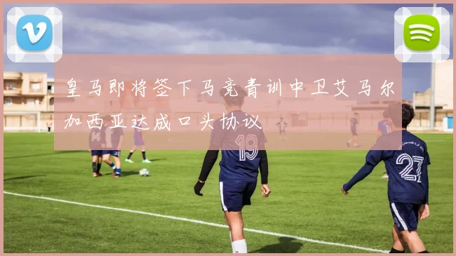 皇马即将签下马竞青训中卫艾马尔加西亚达成口头协议