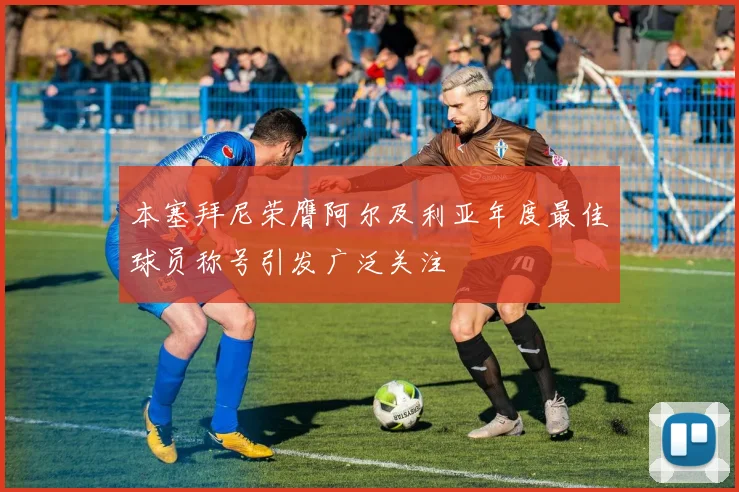 本塞拜尼荣膺阿尔及利亚年度最佳球员称号引发广泛关注