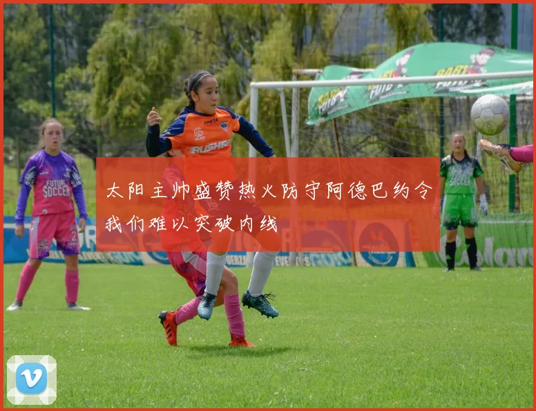 太阳主帅盛赞热火防守阿德巴约令我们难以突破内线