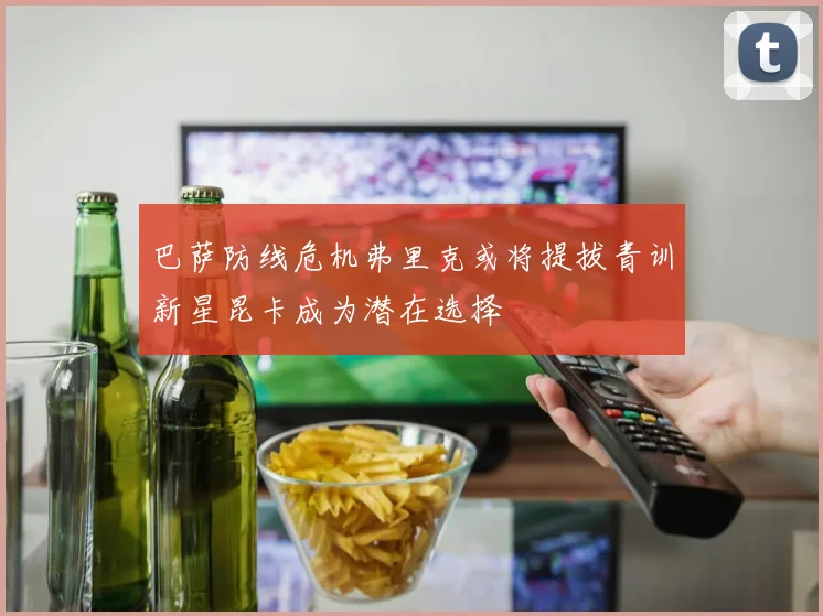 巴萨防线危机弗里克或将提拔青训新星昆卡成为潜在选择