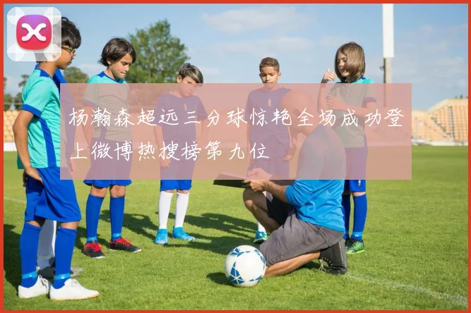 杨瀚森超远三分球惊艳全场成功登上微博热搜榜第九位