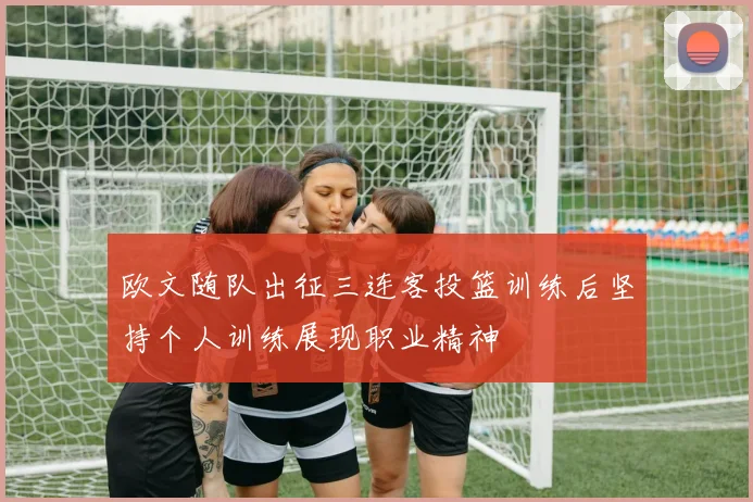 欧文随队出征三连客投篮训练后坚持个人训练展现职业精神
