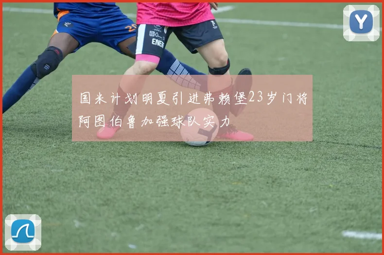 国米计划明夏引进弗赖堡23岁门将阿图伯鲁加强球队实力