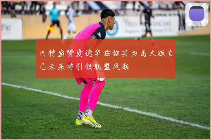 内特盛赞爱德华兹称其为高大版自己未来将引领联盟风潮