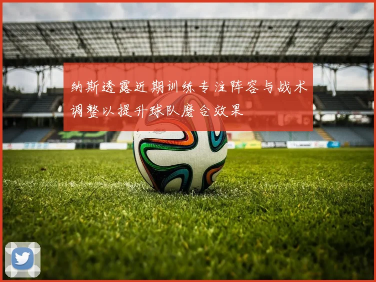 纳斯透露近期训练专注阵容与战术调整以提升球队磨合效果
