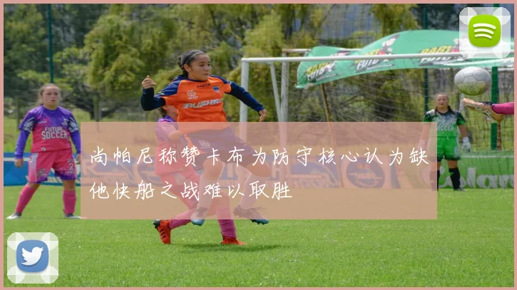 尚帕尼称赞卡布为防守核心认为缺他快船之战难以取胜