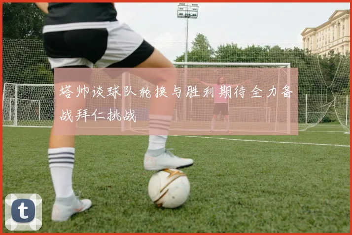 塔帅谈球队轮换与胜利期待全力备战拜仁挑战