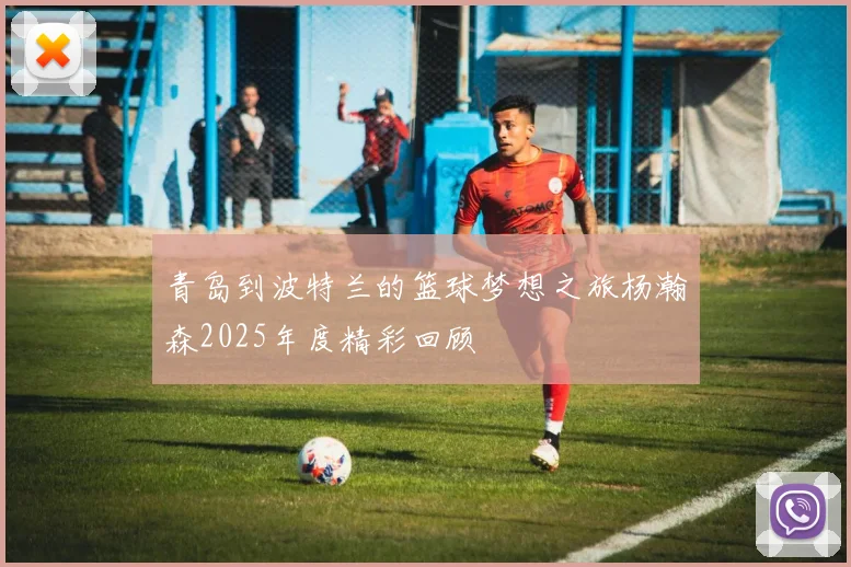 青岛到波特兰的篮球梦想之旅杨瀚森2025年度精彩回顾