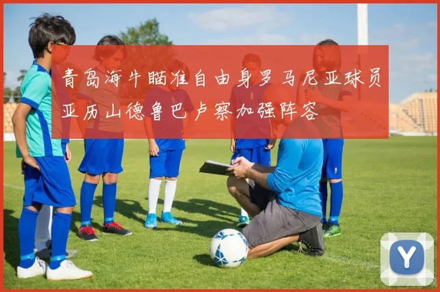 青岛海牛瞄准自由身罗马尼亚球员亚历山德鲁巴卢察加强阵容