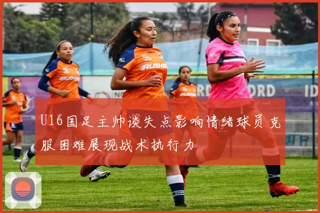 U16国足主帅谈失点影响情绪球员克服困难展现战术执行力