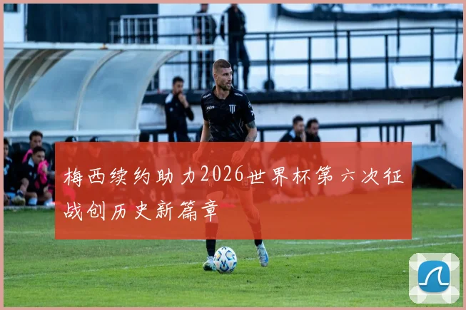 梅西续约助力2026世界杯第六次征战创历史新篇章