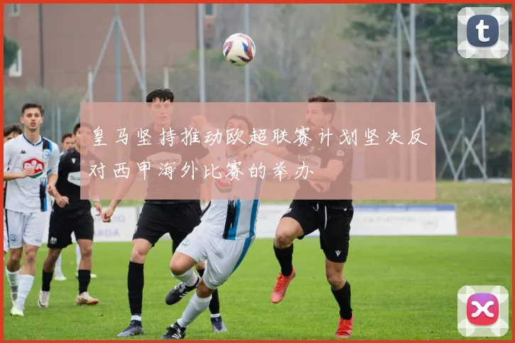 皇马坚持推动欧超联赛计划坚决反对西甲海外比赛的举办