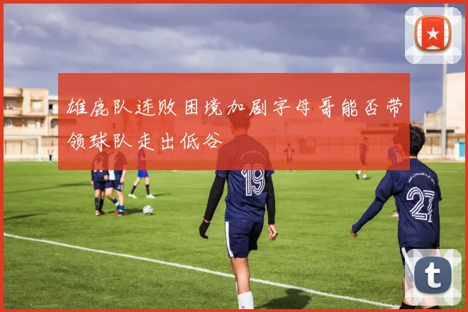 雄鹿队连败困境加剧字母哥能否带领球队走出低谷