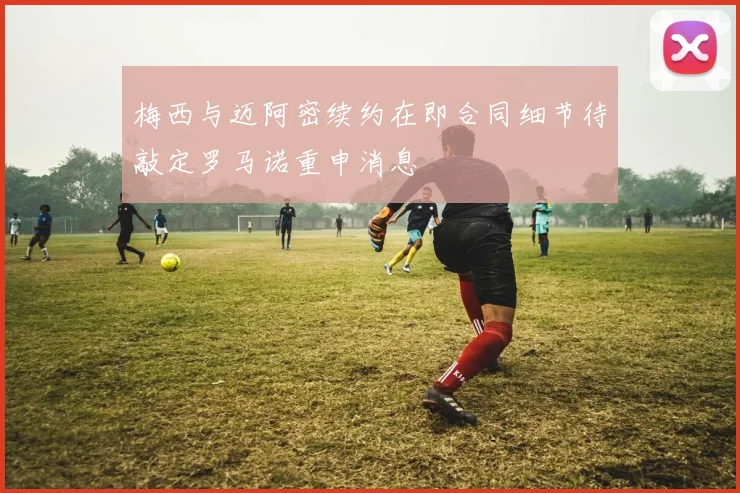 梅西与迈阿密续约在即合同细节待敲定罗马诺重申消息
