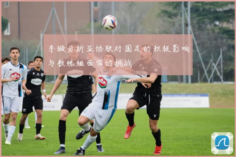 李璇分析亚协联对国足的积极影响与教练组面临的挑战