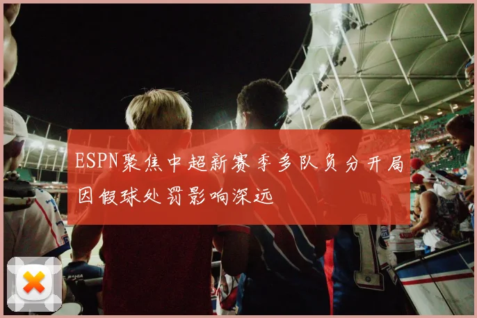 ESPN聚焦中超新赛季多队负分开局因假球处罚影响深远